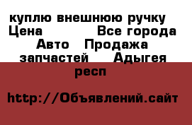 куплю внешнюю ручку › Цена ­ 2 000 - Все города Авто » Продажа запчастей   . Адыгея респ.